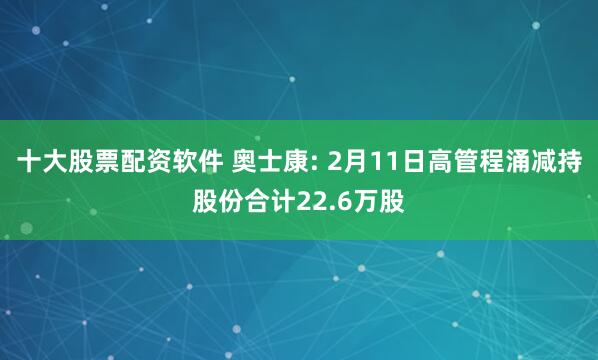 十大股票配资软件 奥士康: 2月11日高管程涌减持股份合计22.6万股