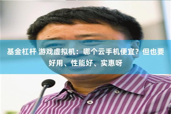 基金杠杆 游戏虚拟机：哪个云手机便宜？但也要好用、性能好、实惠呀