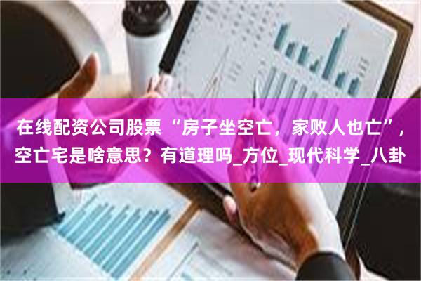在线配资公司股票 “房子坐空亡，家败人也亡”，空亡宅是啥意思？有道理吗_方位_现代科学_八卦