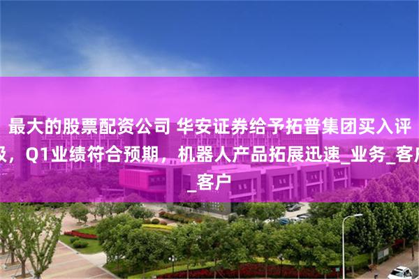 最大的股票配资公司 华安证券给予拓普集团买入评级，Q1业绩符合预期，机器人产品拓展迅速_业务_客户