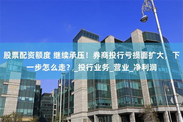 股票配资额度 继续承压！券商投行亏损面扩大，下一步怎么走？_投行业务_营业_净利润
