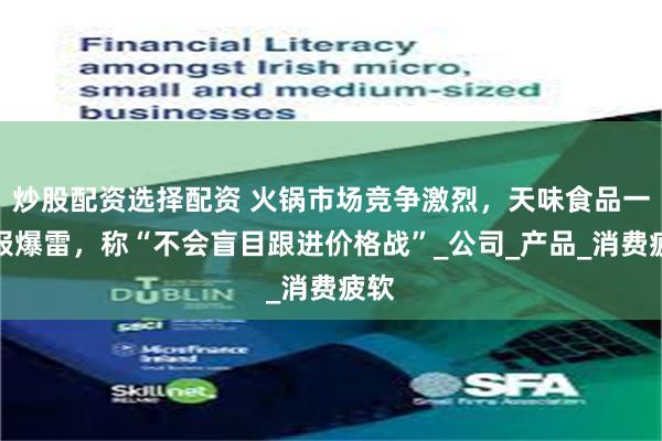 炒股配资选择配资 火锅市场竞争激烈，天味食品一季报爆雷，称“不会盲目跟进价格战”_公司_产品_消费疲软