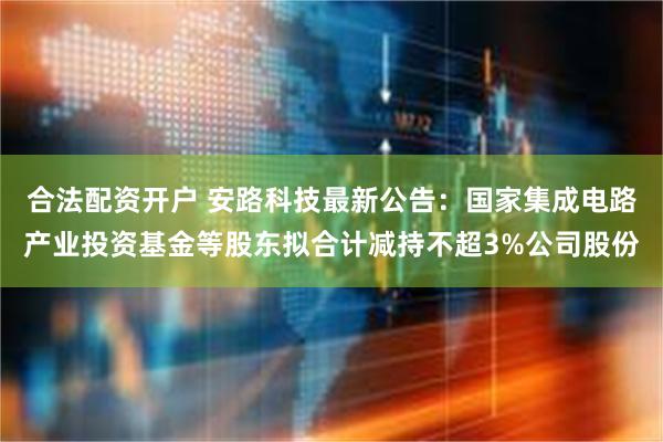 合法配资开户 安路科技最新公告：国家集成电路产业投资基金等股东拟合计减持不超3%公司股份