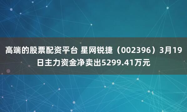 高端的股票配资平台 星网锐捷（002396）3月19日主力资金净卖出5299.41万元