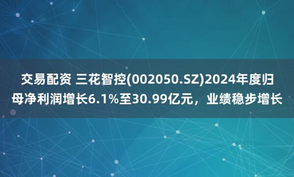 交易配资 三花智控(002050.SZ)2024年度归母净利润增长6.1%至30.99亿元，业绩稳步增长