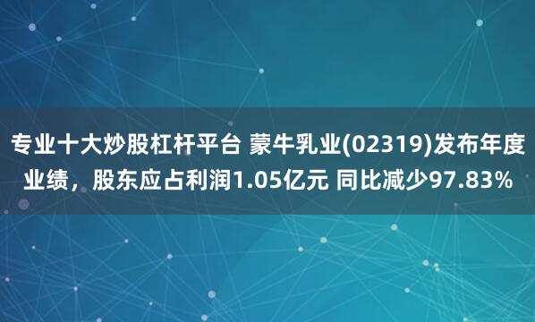 专业十大炒股杠杆平台 蒙牛乳业(02319)发布年度业绩，股东应占利润1.05亿元 同比减少97.83%
