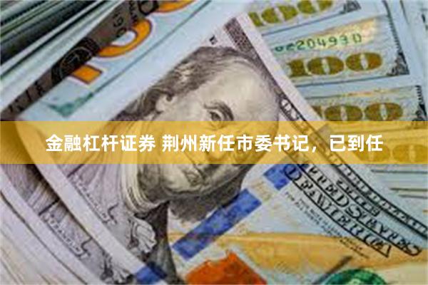 金融杠杆证券 荆州新任市委书记，已到任