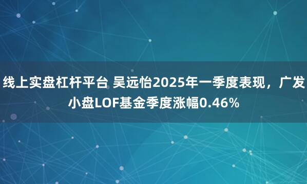 线上实盘杠杆平台 吴远怡2025年一季度表现，广发小盘LOF基金季度涨幅0.46%