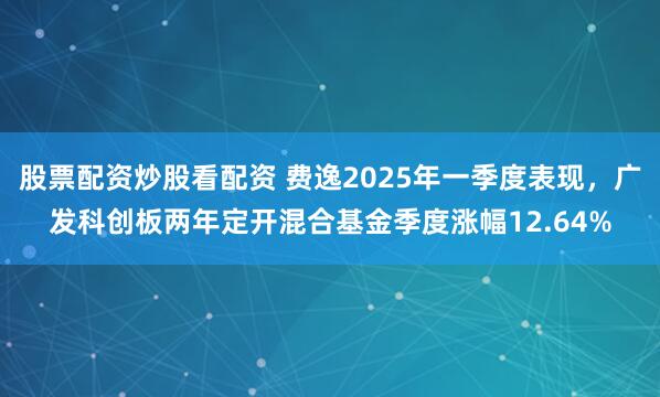 股票配资炒股看配资 费逸2025年一季度表现，广发科创板两年定开混合基金季度涨幅12.64%
