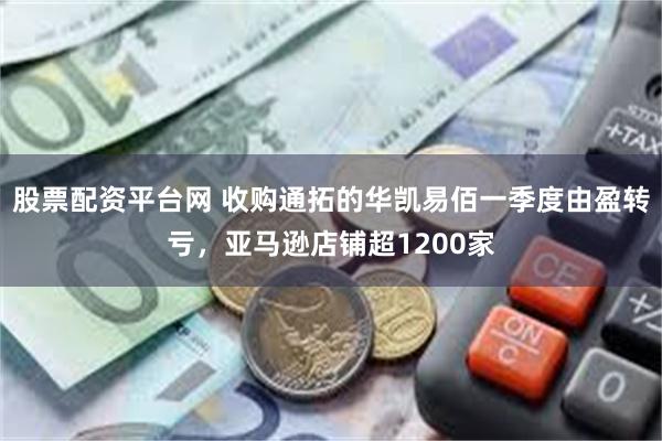 股票配资平台网 收购通拓的华凯易佰一季度由盈转亏，亚马逊店铺超1200家