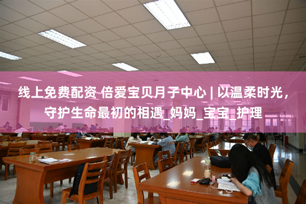 线上免费配资 倍爱宝贝月子中心 | 以温柔时光，守护生命最初的相遇_妈妈_宝宝_护理