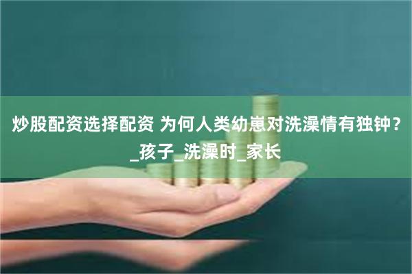炒股配资选择配资 为何人类幼崽对洗澡情有独钟？_孩子_洗澡时_家长