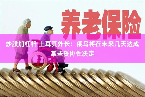 炒股加杠杆 土耳其外长：俄乌将在未来几天达成某些妥协性决定