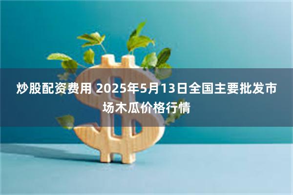 炒股配资费用 2025年5月13日全国主要批发市场木瓜价格行情
