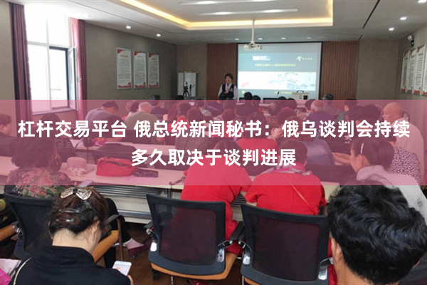 杠杆交易平台 俄总统新闻秘书：俄乌谈判会持续多久取决于谈判进展