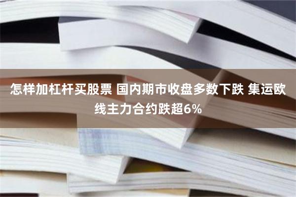 怎样加杠杆买股票 国内期市收盘多数下跌 集运欧线主力合约跌超6%
