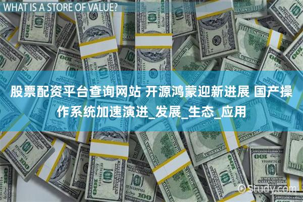 股票配资平台查询网站 开源鸿蒙迎新进展 国产操作系统加速演进_发展_生态_应用