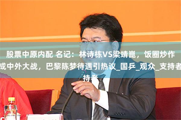 股票中原内配 名记：林诗栋VS梁靖崑，饭圈炒作成中外大战，巴黎陈梦待遇引热议_国乒_观众_支持者