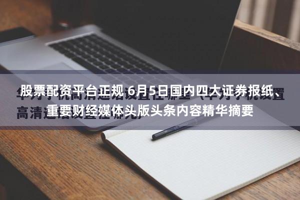 股票配资平台正规 6月5日国内四大证券报纸、重要财经媒体头版头条内容精华摘要