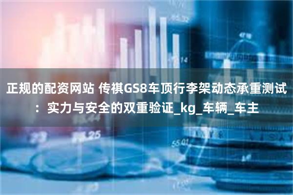 正规的配资网站 传祺GS8车顶行李架动态承重测试：实力与安全的双重验证_kg_车辆_车主