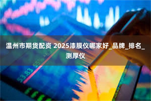 温州市期货配资 2025漆膜仪哪家好_品牌_排名_测厚仪