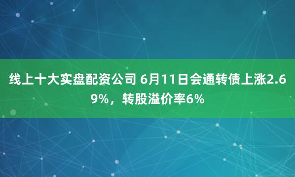 线上十大实盘配资公司 6月11日会通转债上涨2.69%，转股溢价率6%