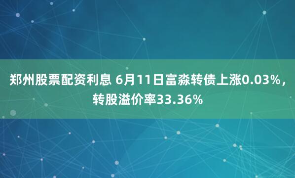 郑州股票配资利息 6月11日富淼转债上涨0.03%，转股溢价率33.36%