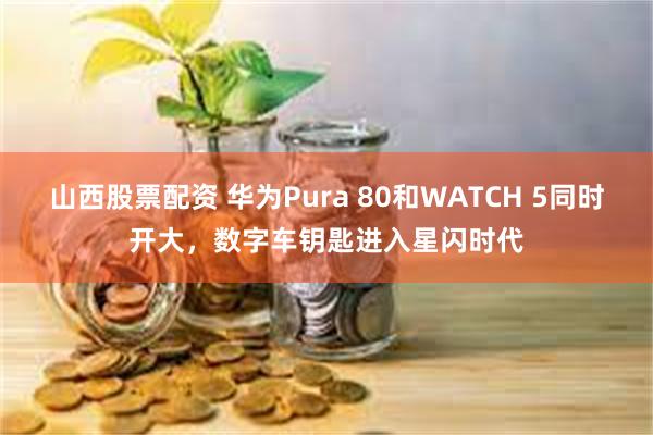 山西股票配资 华为Pura 80和WATCH 5同时开大，数字车钥匙进入星闪时代