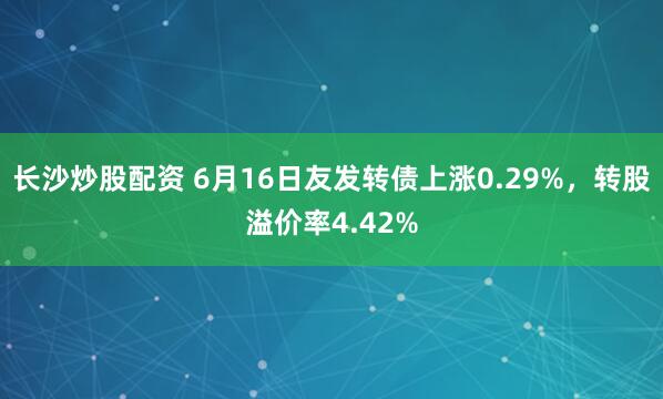 长沙炒股配资 6月16日友发转债上涨0.29%，转股溢价率4.42%