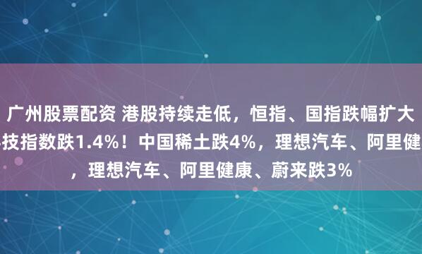 广州股票配资 港股持续走低，恒指、国指跌幅扩大至1%，恒生科技指数跌1.4%！中国稀土跌4%，理想汽车、阿里健康、蔚来跌3%