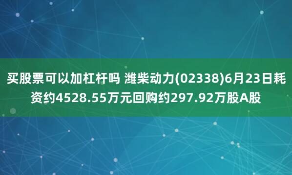 买股票可以加杠杆吗 潍柴动力(02338)6月23日耗资约4528.55万元回购约297.92万股A股
