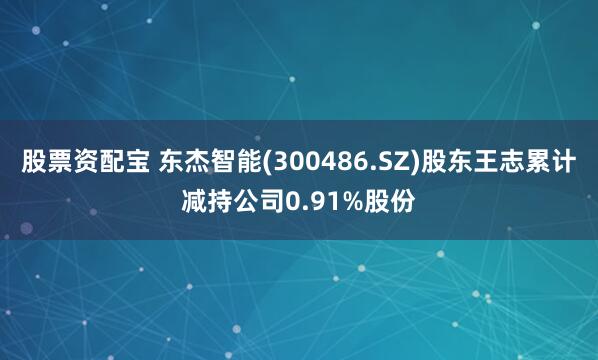 股票资配宝 东杰智能(300486.SZ)股东王志累计减持公司0.91%股份