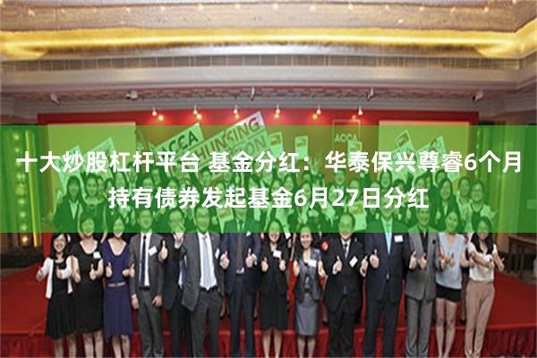 十大炒股杠杆平台 基金分红：华泰保兴尊睿6个月持有债券发起基金6月27日分红