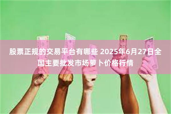 股票正规的交易平台有哪些 2025年6月27日全国主要批发市场萝卜价格行情