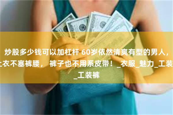 炒股多少钱可以加杠杆 60岁依然清爽有型的男人， 上衣不塞裤腰， 裤子也不用系皮带！_衣服_魅力_工装裤