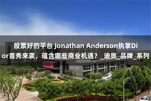 股票好的平台 Jonathan Anderson执掌Dior首秀来袭，蕴含哪些商业机遇？_迪奥_品牌_系列