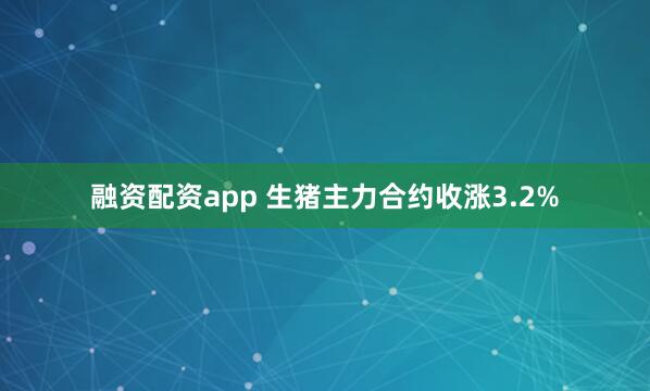 融资配资app 生猪主力合约收涨3.2%