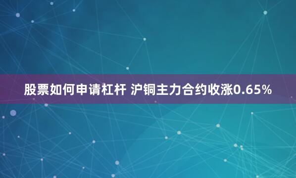 股票如何申请杠杆 沪铜主力合约收涨0.65%