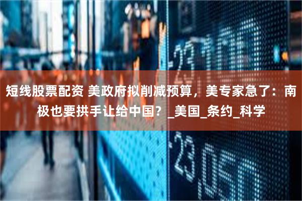 短线股票配资 美政府拟削减预算，美专家急了：南极也要拱手让给中国？_美国_条约_科学