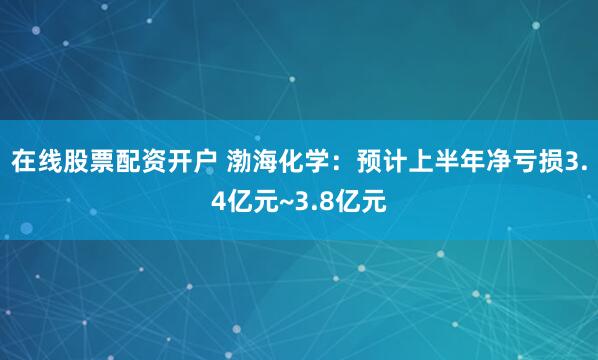 在线股票配资开户 渤海化学：预计上半年净亏损3.4亿元~3.8亿元