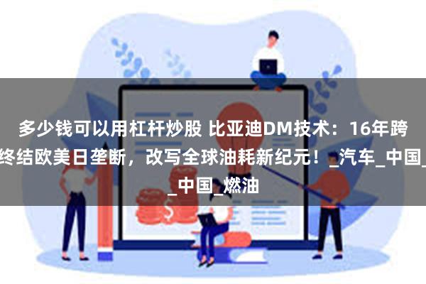 多少钱可以用杠杆炒股 比亚迪DM技术：16年跨越，终结欧美日垄断，改写全球油耗新纪元！_汽车_中国_燃油