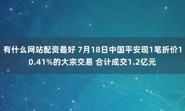 有什么网站配资最好 7月18日中国平安现1笔折价10.41%的大宗交易 合计成交1.2亿元