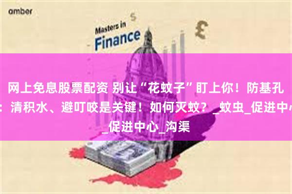 网上免息股票配资 别让“花蚊子”盯上你！防基孔肯雅热：清积水、避叮咬是关键！如何灭蚊？_蚊虫_促进中心_沟渠
