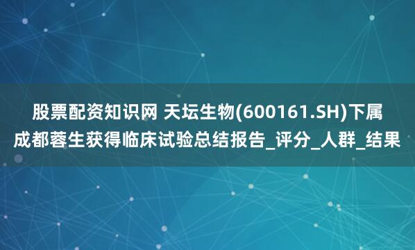 股票配资知识网 天坛生物(600161.SH)下属成都蓉生获得临床试验总结报告_评分_人群_结果