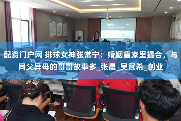 配资门户网 排球女神张常宁：婚姻靠家里撮合，与同父异母的哥哥故事多_张晨_吴冠希_创业