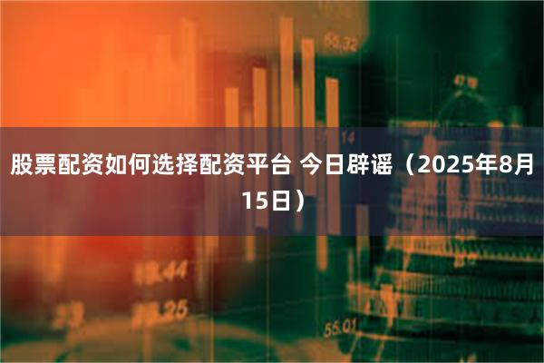 股票配资如何选择配资平台 今日辟谣（2025年8月15日）