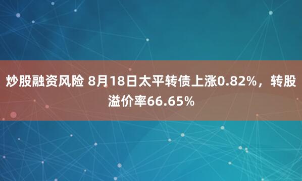 炒股融资风险 8月18日太平转债上涨0.82%，转股溢价率66.65%
