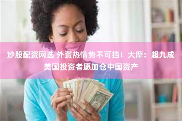 炒股配资网选 外资热情势不可挡！大摩：超九成美国投资者愿加仓中国资产