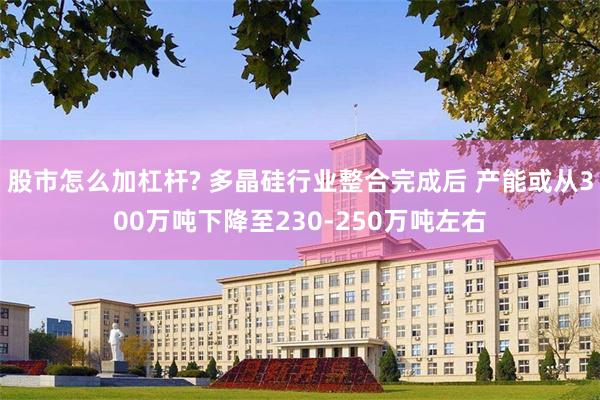 股市怎么加杠杆? 多晶硅行业整合完成后 产能或从300万吨下降至230-250万吨左右