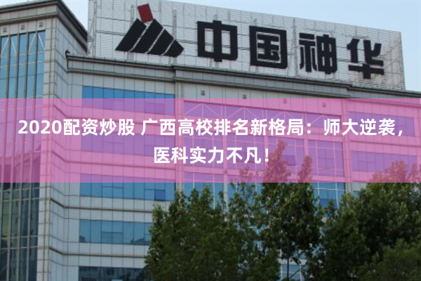 2020配资炒股 广西高校排名新格局：师大逆袭，医科实力不凡！